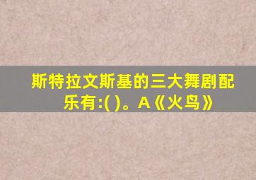 斯特拉文斯基的三大舞剧配乐有:( )。A《火鸟》